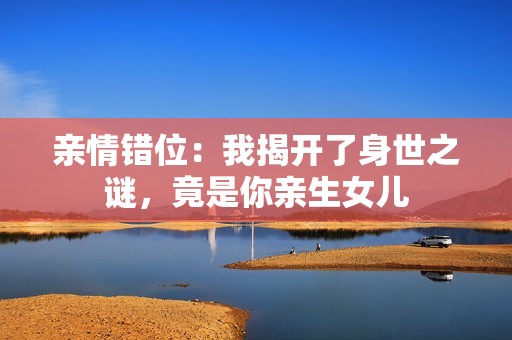 亲情错位：我揭开了身世之谜，竟是你亲生女儿