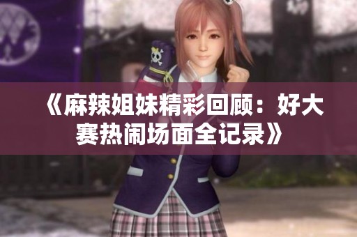 《麻辣姐妹精彩回顾：好大赛热闹场面全记录》