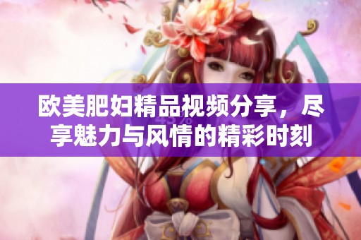 欧美肥妇精品视频分享，尽享魅力与风情的精彩时刻