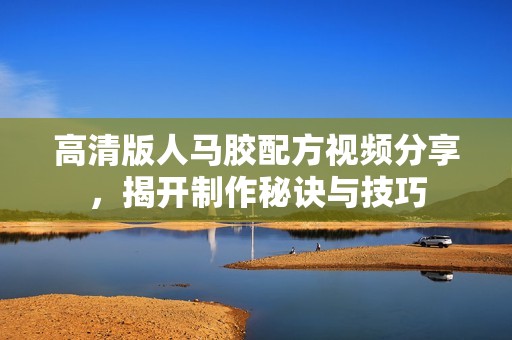 高清版人马胶配方视频分享，揭开制作秘诀与技巧