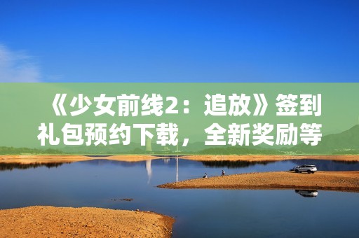 《少女前线2：追放》签到礼包预约下载，全新奖励等你来！