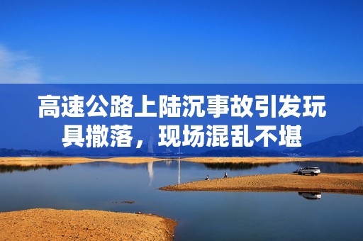 高速公路上陆沉事故引发玩具撒落，现场混乱不堪