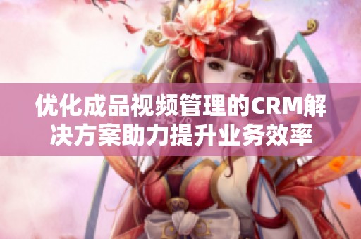 优化成品视频管理的CRM解决方案助力提升业务效率