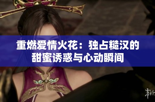 重燃爱情火花：独占糙汉的甜蜜诱惑与心动瞬间