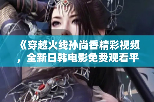《穿越火线孙尚香精彩视频，全新日韩电影免费观看平台体验》