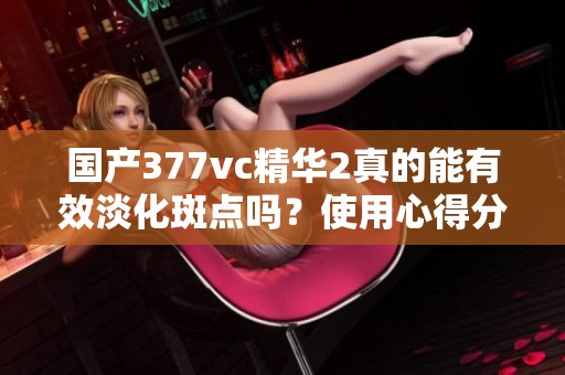 国产377vc精华2真的能有效淡化斑点吗？使用心得分享