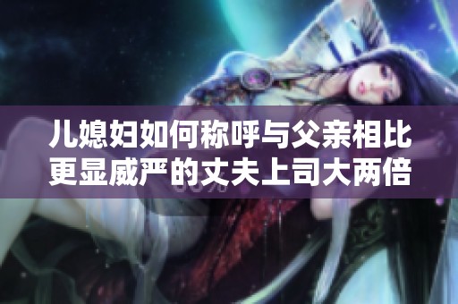 儿媳妇如何称呼与父亲相比更显威严的丈夫上司大两倍的关系