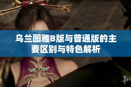 乌兰图雅B版与普通版的主要区别与特色解析