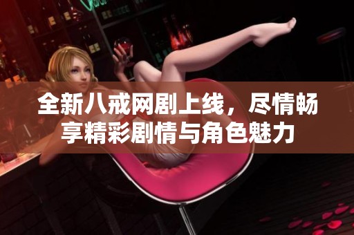 全新八戒网剧上线，尽情畅享精彩剧情与角色魅力
