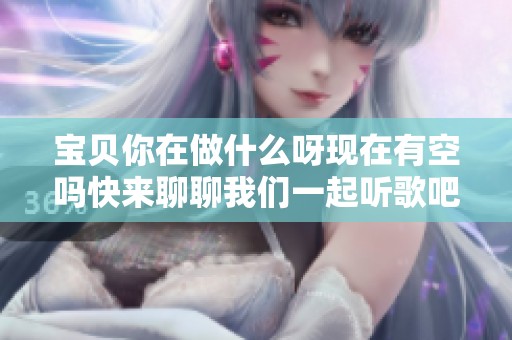 宝贝你在做什么呀现在有空吗快来聊聊我们一起听歌吧