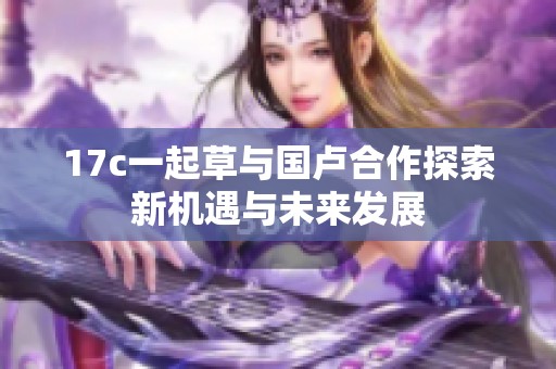 17c一起草与国卢合作探索新机遇与未来发展