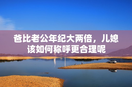 爸比老公年纪大两倍，儿媳该如何称呼更合理呢