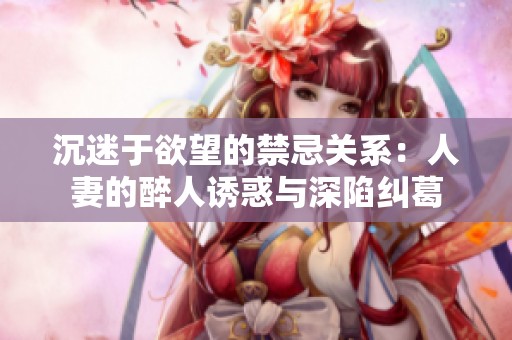 沉迷于欲望的禁忌关系：人妻的醉人诱惑与深陷纠葛