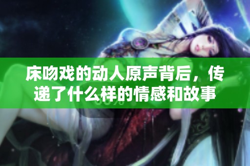 床吻戏的动人原声背后，传递了什么样的情感和故事