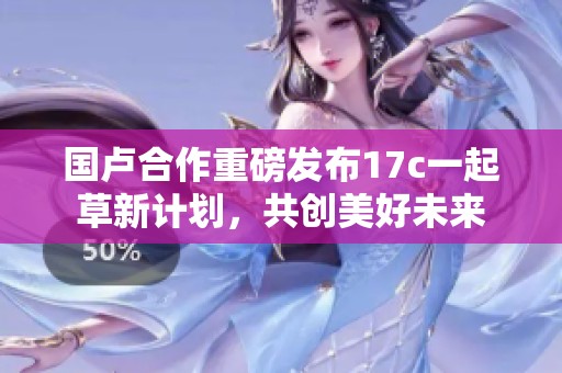 国卢合作重磅发布17c一起草新计划，共创美好未来