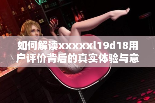 如何解读xxxxxl19d18用户评价背后的真实体验与意见