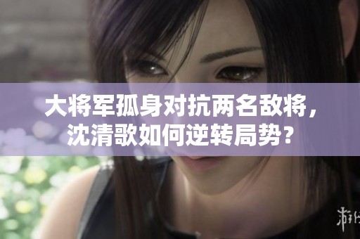 大将军孤身对抗两名敌将，沈清歌如何逆转局势？