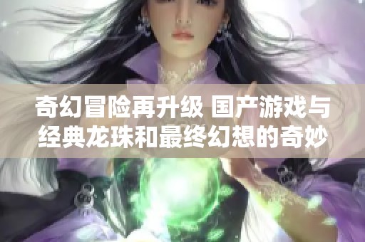 奇幻冒险再升级 国产游戏与经典龙珠和最终幻想的奇妙碰撞