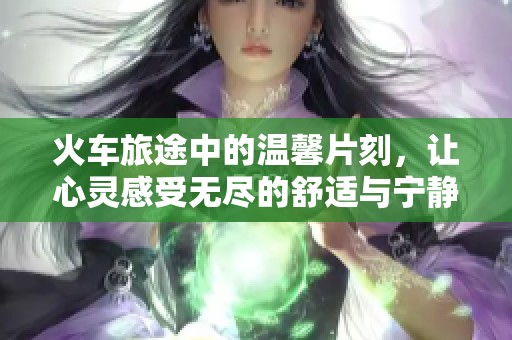 火车旅途中的温馨片刻，让心灵感受无尽的舒适与宁静