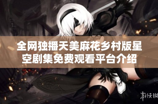 全网独播天美麻花乡村版星空剧集免费观看平台介绍