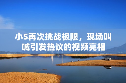小S再次挑战极限，现场叫喊引发热议的视频亮相