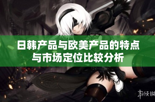日韩产品与欧美产品的特点与市场定位比较分析
