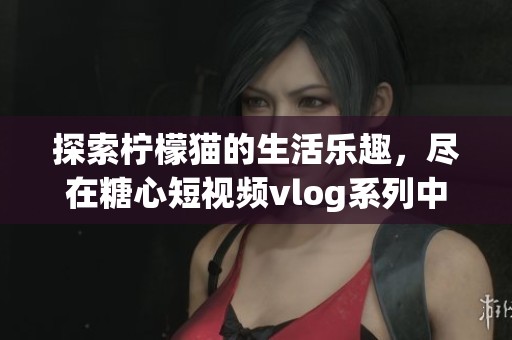 探索柠檬猫的生活乐趣，尽在糖心短视频vlog系列中