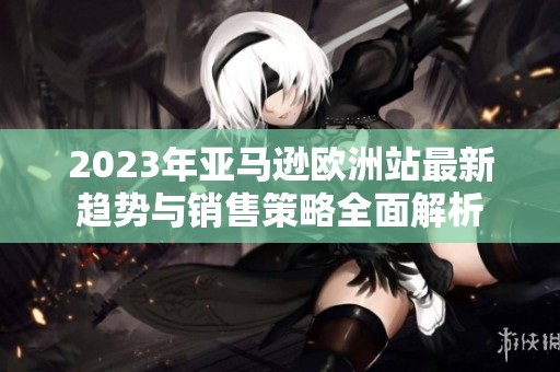 2023年亚马逊欧洲站最新趋势与销售策略全面解析