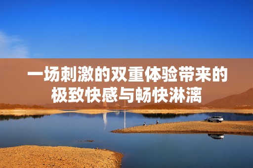 一场刺激的双重体验带来的极致快感与畅快淋漓