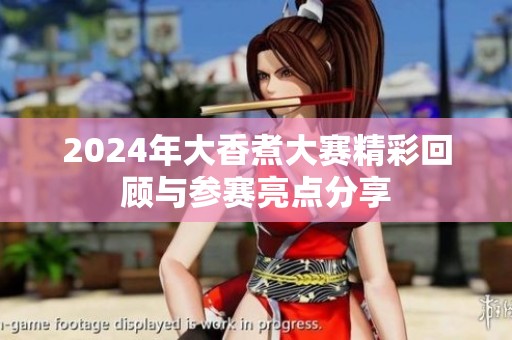 2024年大香煮大赛精彩回顾与参赛亮点分享