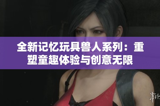 全新记忆玩具兽人系列：重塑童趣体验与创意无限
