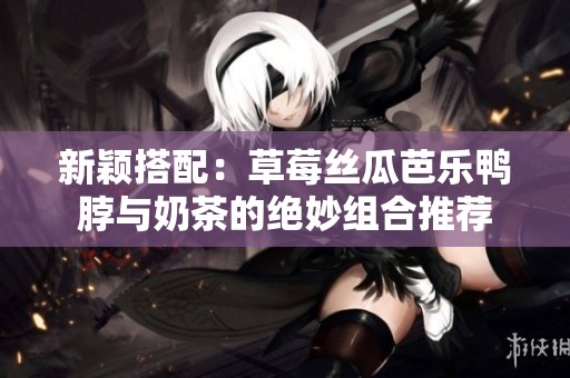 新颖搭配：草莓丝瓜芭乐鸭脖与奶茶的绝妙组合推荐