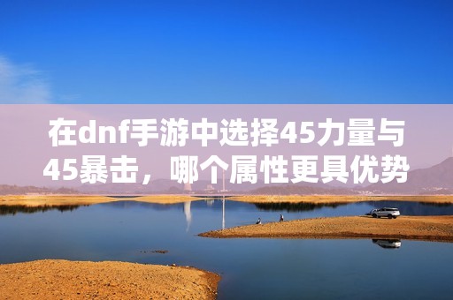 在dnf手游中选择45力量与45暴击，哪个属性更具优势解析