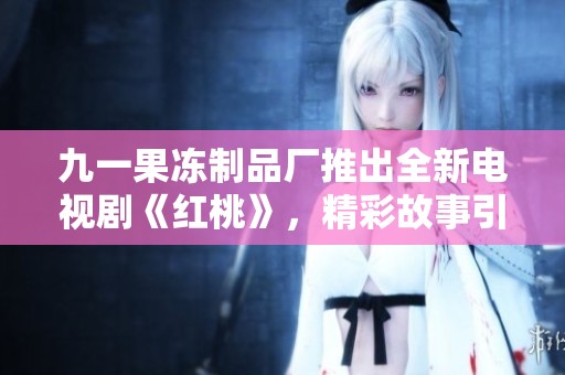 九一果冻制品厂推出全新电视剧《红桃》，精彩故事引人关注