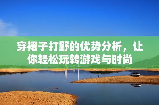 穿裙子打野的优势分析，让你轻松玩转游戏与时尚