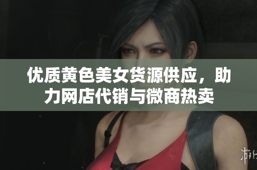 优质黄色美女货源供应，助力网店代销与微商热卖