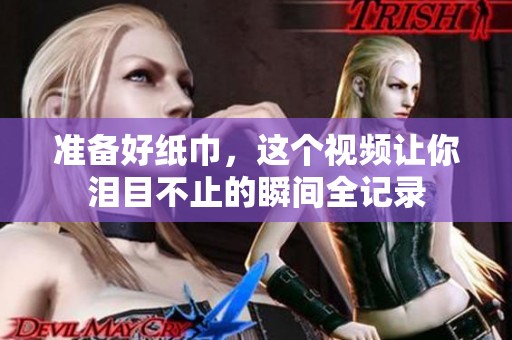准备好纸巾，这个视频让你泪目不止的瞬间全记录