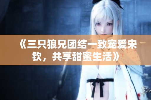 《三只狼兄团结一致宠爱宋钦，共享甜蜜生活》