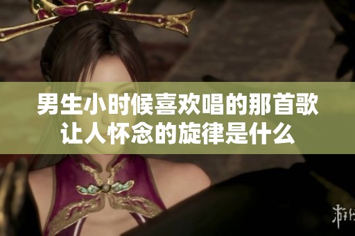 男生小时候喜欢唱的那首歌让人怀念的旋律是什么