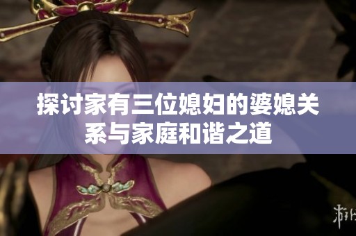 探讨家有三位媳妇的婆媳关系与家庭和谐之道