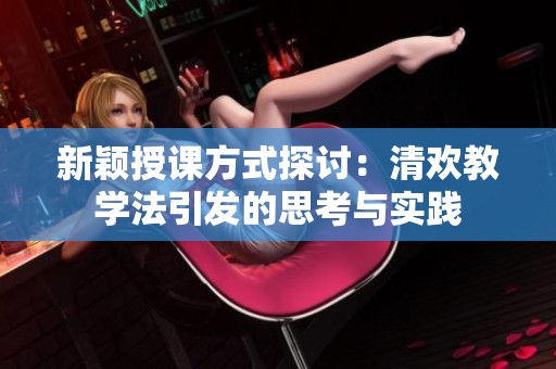 新颖授课方式探讨：清欢教学法引发的思考与实践