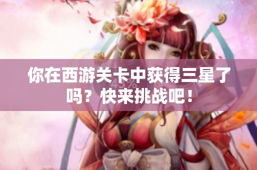 你在西游关卡中获得三星了吗？快来挑战吧！
