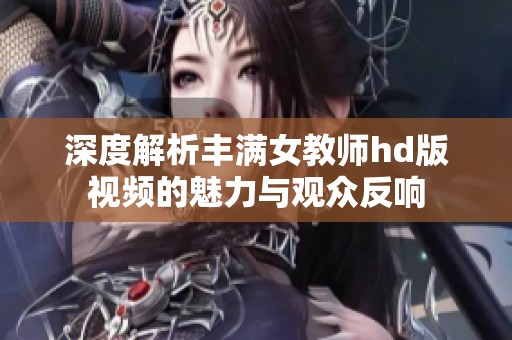 深度解析丰满女教师hd版视频的魅力与观众反响