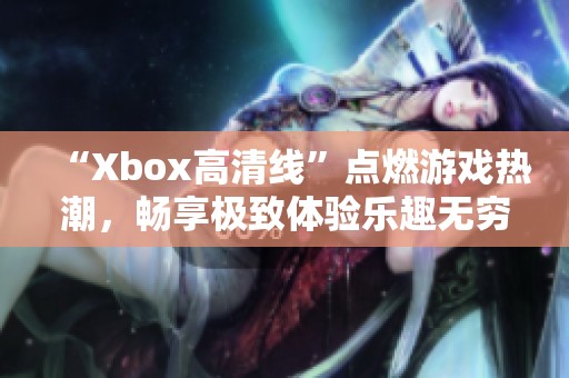 “Xbox高清线”点燃游戏热潮，畅享极致体验乐趣无穷！
