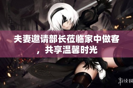 夫妻邀请部长莅临家中做客，共享温馨时光