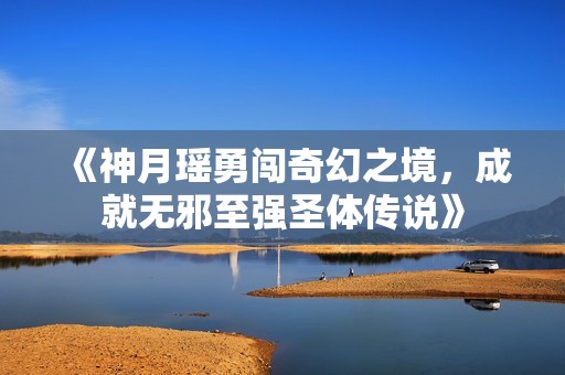 《神月瑶勇闯奇幻之境，成就无邪至强圣体传说》