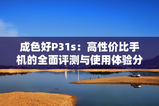 成色好P31s：高性价比手机的全面评测与使用体验分享