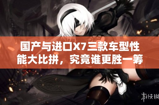 国产与进口X7三款车型性能大比拼，究竟谁更胜一筹