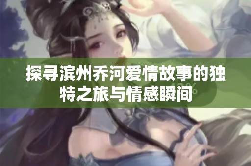 探寻滨州乔河爱情故事的独特之旅与情感瞬间