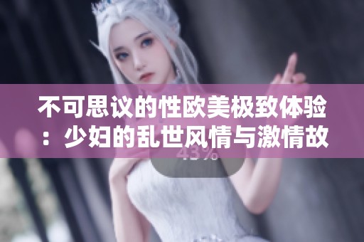 不可思议的性欧美极致体验：少妇的乱世风情与激情故事